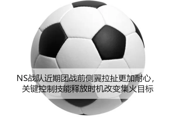 NS战队近期团战前侧翼拉扯更加耐心，关键控制技能释放时机改变集火目标